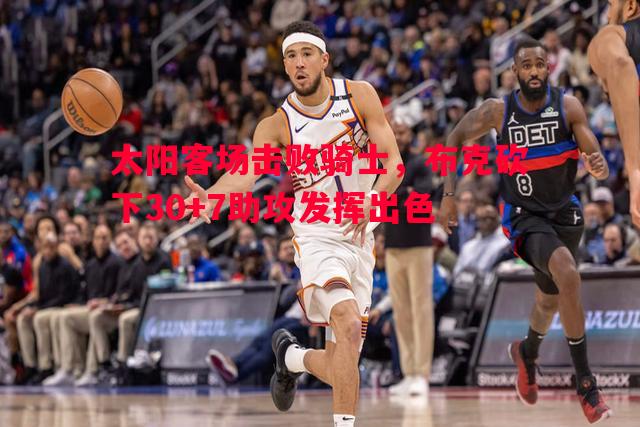 太阳客场击败骑士,布克砍下30+7助攻发挥出色 太阳客场击败骑士,布克砍下30+7助攻发挥出色