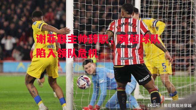 谢菲联主帅辞职,英超球队陷入领队危机 谢菲联主帅辞职,英超球队陷入领队危机