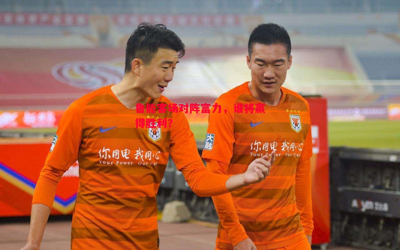 鲁能客场对阵富力,谁将赢得胜利? 鲁能客场对阵富力,谁将赢得胜利?