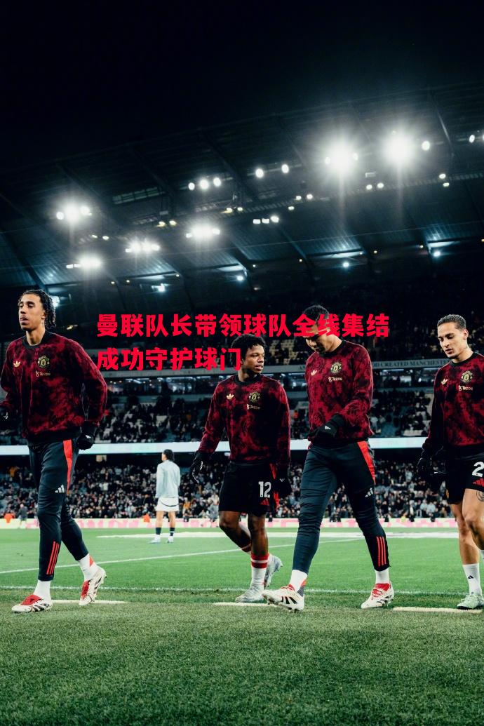 曼联队长带领球队全线集结成功守护球门 曼联队长带领球队全线集结成功守护球门