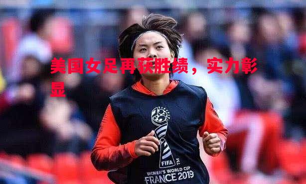 美国女足再获胜绩,实力彰显 美国女足再获胜绩,实力彰显