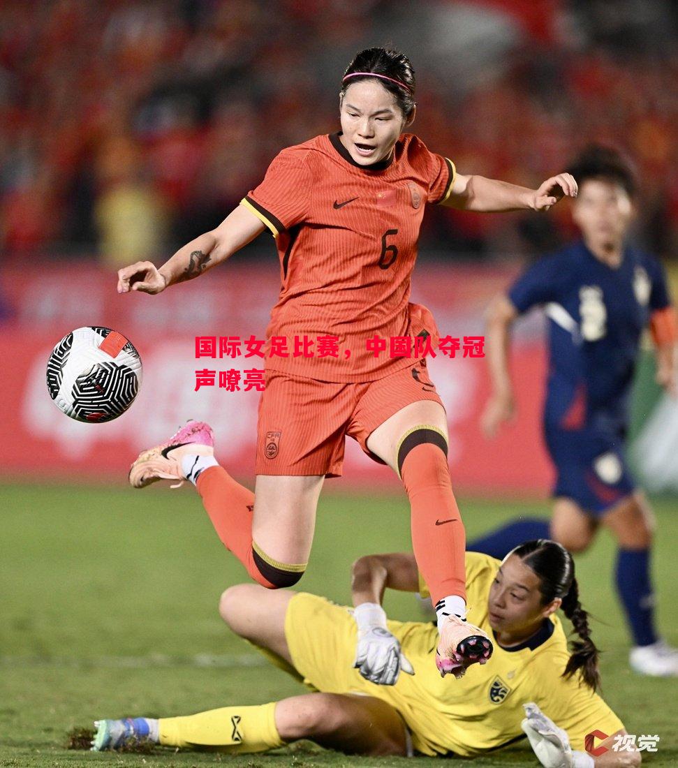 国际女足比赛,中国队夺冠声嘹亮 国际女足比赛,中国队夺冠声嘹亮