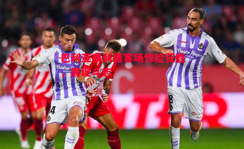 巴利亚多利德客场惊险获胜,展现斗志 巴利亚多利德客场惊险获胜,展现斗志