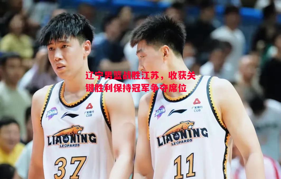 辽宁男篮战胜江苏,收获关键胜利保持冠军争夺席位 辽宁男篮战胜江苏,收获关键胜利保持冠军争夺席位