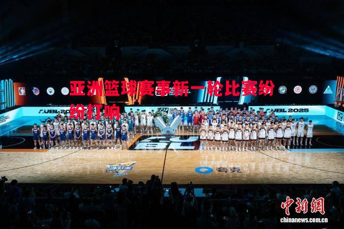 亚洲篮球赛事新一轮比赛纷纷打响 亚洲篮球赛事新一轮比赛纷纷打响