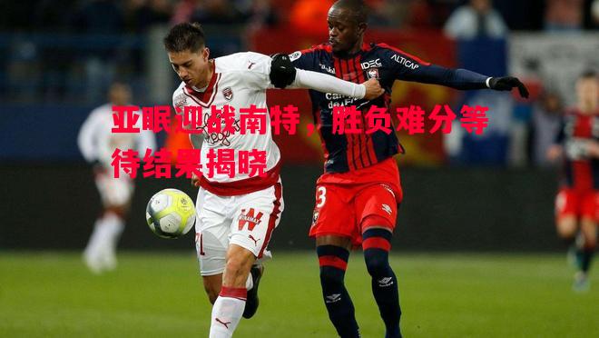 亚眠迎战南特，胜负难分等待结果揭晓