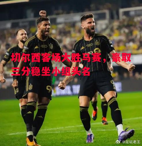 切尔西客场大胜马赛，豪取三分稳坐小组头名