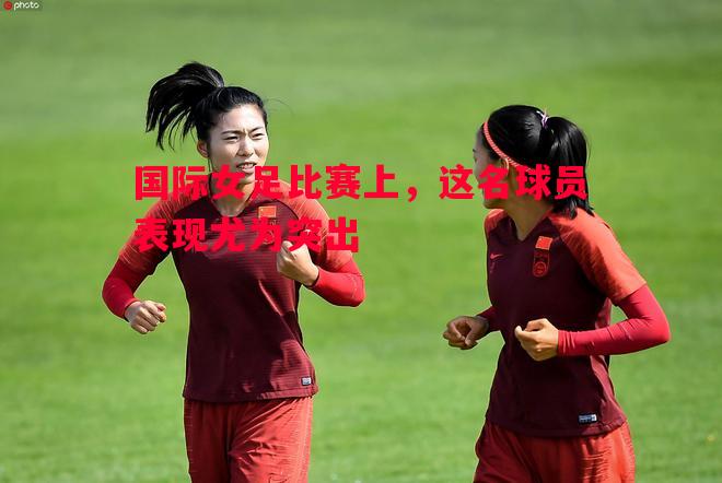 国际女足比赛上,这名球员表现尤为突出 国际女足比赛上,这名球员表现尤为突出
