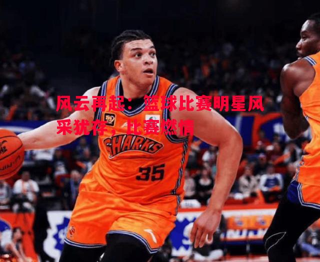 风云再起:篮球比赛明星风采犹存,比赛燃情 风云再起:篮球比赛明星风采犹存,比赛燃情