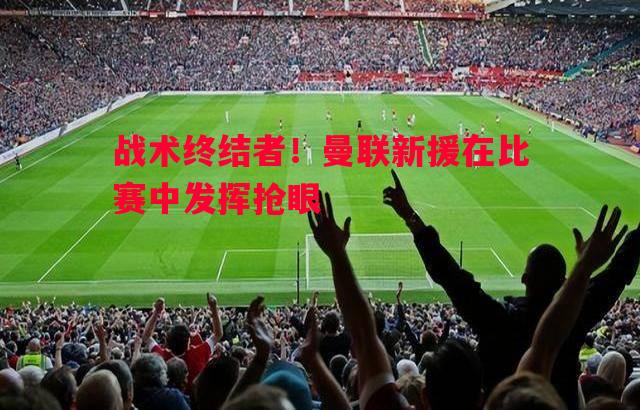 战术终结者!曼联新援在比赛中发挥抢眼 战术终结者!曼联新援在比赛中发挥抢眼