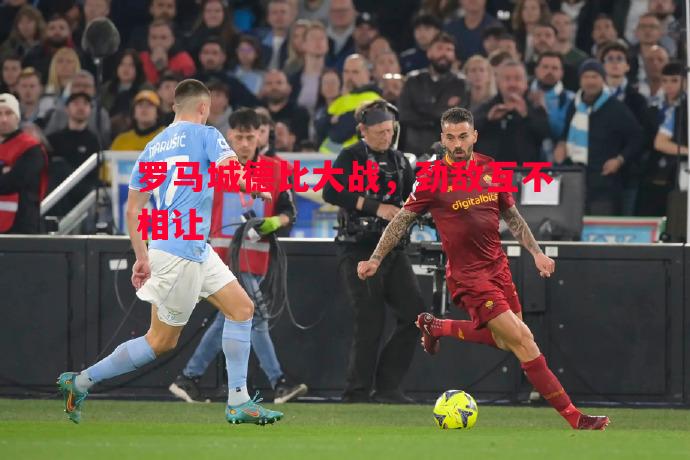 罗马城德比大战,劲敌互不相让 罗马城德比大战,劲敌互不相让