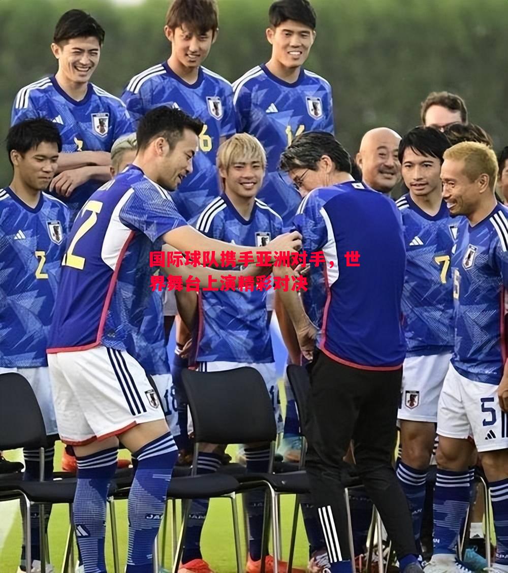 国际球队携手亚洲对手,世界舞台上演精彩对决 国际球队携手亚洲对手,世界舞台上演精彩对决