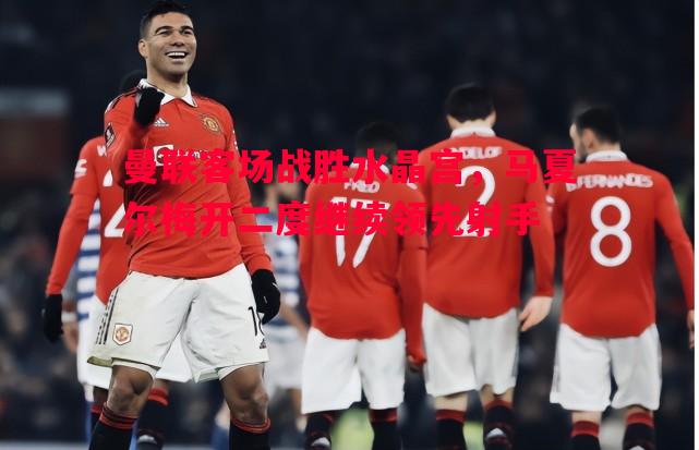 曼联客场战胜水晶宫,马夏尔梅开二度继续领先射手 曼联客场战胜水晶宫,马夏尔梅开二度继续领先射手