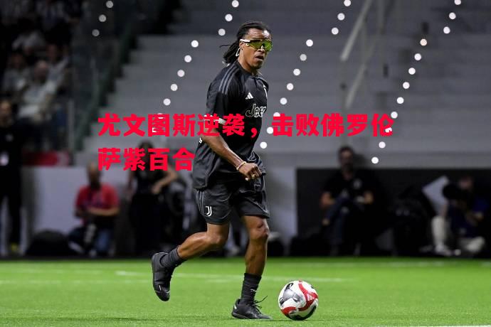 尤文图斯逆袭,击败佛罗伦萨紫百合 尤文图斯逆袭,击败佛罗伦萨紫百合