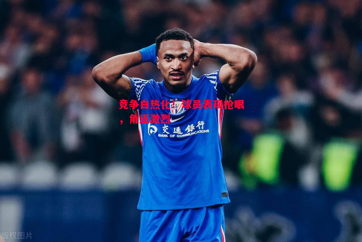 竞争白热化!球员表现抢眼,角逐激烈 竞争白热化!球员表现抢眼,角逐激烈