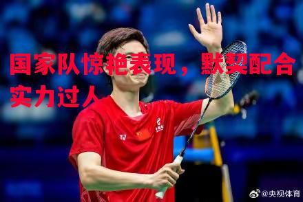 国家队惊艳表现,默契配合实力过人 国家队惊艳表现,默契配合实力过人