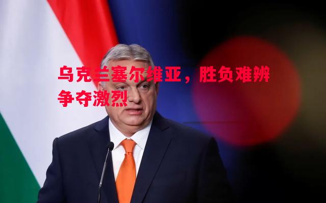 德信官网下载-乌克兰塞尔维亚，胜负难辨争夺激烈