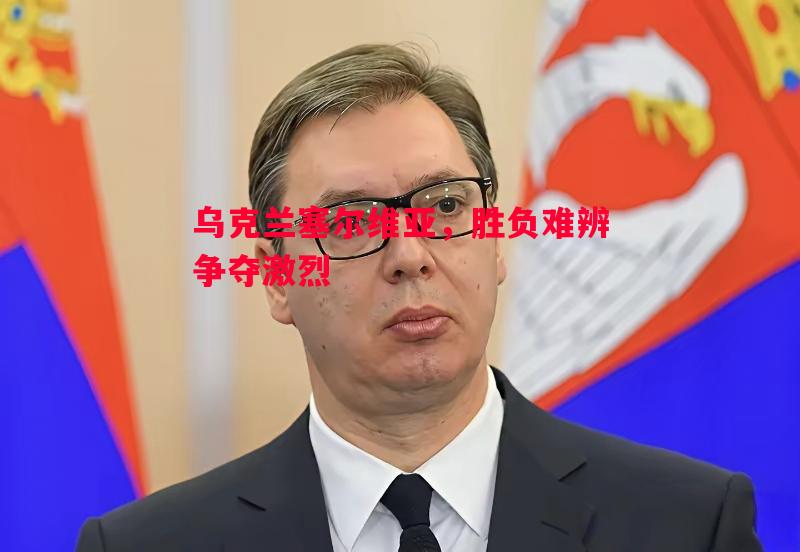 乌克兰塞尔维亚，胜负难辨争夺激烈